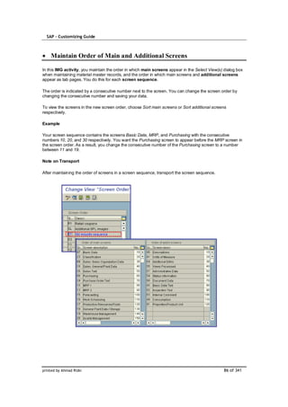 SAP – Customizing Guide



    Maintain Order of Main and Additional Screens

In this IMG activity, you maintain the order in which main screens appear in the Select View(s) dialog box
when maintaining material master records, and the order in which main screens and additional screens
appear as tab pages. You do this for each screen sequence.

The order is indicated by a consecutive number next to the screen. You can change the screen order by
changing the consecutive number and saving your data.

To view the screens in the new screen order, choose Sort main screens or Sort additional screens
respectively.

Example

Your screen sequence contains the screens Basic Data, MRP, and Purchasing with the consecutive
numbers 10, 20, and 30 respectively. You want the Purchasing screen to appear before the MRP screen in
the screen order. As a result, you change the consecutive number of the Purchasing screen to a number
between 11 and 19.

Note on Transport

After maintaining the order of screens in a screen sequence, transport the screen sequence.




printed by Ahmad Rizki                                                                          86 of 341
 