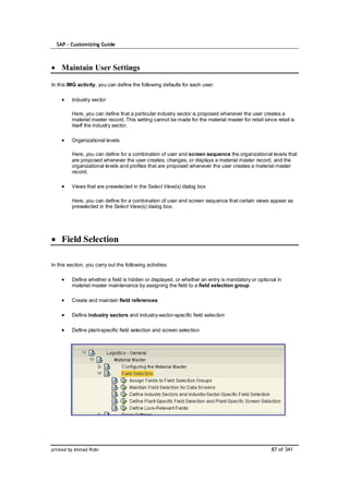 SAP – Customizing Guide



    Maintain User Settings

In this IMG activity, you can define the following defaults for each user:

         Industry sector

         Here, you can define that a particular industry sector is proposed whenever the user creates a
         material master record. This setting cannot be made for the material master for retail since retail is
         itself the industry sector.

         Organizational levels

         Here, you can define for a combination of user and screen sequence the organizational levels that
         are proposed whenever the user creates, changes, or displays a material master record, and the
         organizational levels and profiles that are proposed whenever the user creates a material master
         record.

         Views that are preselected in the Select View(s) dialog box

         Here, you can define for a combination of user and screen sequence that certain views appear as
         preselected in the Select View(s) dialog box.




    Field Selection

In this section, you carry out the following activities:

         Define whether a field is hidden or displayed, or whether an entry is mandatory or optional in
         material master maintenance by assigning the field to a field selection group

         Create and maintain field references

         Define industry sectors and industry-sector-specific field selection

         Define plant-specific field selection and screen selection




printed by Ahmad Rizki                                                                              87 of 341
 