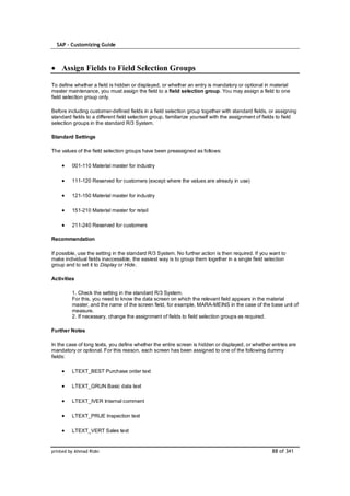 SAP – Customizing Guide



    Assign Fields to Field Selection Groups

To define whether a field is hidden or displayed, or whether an entry is mandatory or optional in material
master maintenance, you must assign the field to a field selection group. You may assign a field to one
field selection group only.

Before including customer-defined fields in a field selection group together with standard fields, or assigning
standard fields to a different field selection group, familiarize yourself with the assignment of fields to field
selection groups in the standard R/3 System.

Standard Settings

The values of the field selection groups have been preassigned as follows:

         001-110 Material master for industry

         111-120 Reserved for customers (except where the values are already in use)

         121-150 Material master for industry

         151-210 Material master for retail

         211-240 Reserved for customers

Recommendation

If possible, use the setting in the standard R/3 System. No further action is then required. If you want to
make individual fields inaccessible, the easiest way is to group them together in a single field selection
group and to set it to Display or Hide.

Activities

         1. Check the setting in the standard R/3 System.
         For this, you need to know the data screen on which the relevant field appears in the material
         master, and the name of the screen field, for example, MARA-MEINS in the case of the base unit of
         measure.
         2. If necessary, change the assignment of fields to field selection groups as required.

Further Notes

In the case of long texts, you define whether the entire screen is hidden or displayed, or whether entries are
mandatory or optional. For this reason, each screen has been assigned to one of the following dummy
fields:

         LTEXT_BEST Purchase order text

         LTEXT_GRUN Basic data text

         LTEXT_IVER Internal comment

         LTEXT_PRUE Inspection text

         LTEXT_VERT Sales text


printed by Ahmad Rizki                                                                               88 of 341
 