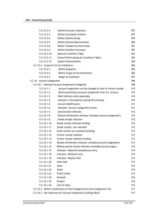 SAP – Customizing Guide



                5.2.15.3.4.      Define Exclusion Indicators                                           297
                5.2.15.3.5.      Define Calculation Schema                                             297
                5.2.15.3.6.      Define Schema Group                                                   299
                5.2.15.3.7.      Define Schema Determination                                           300
                5.2.15.3.8.      Define Transaction/Event Keys                                         301
                5.2.15.3.9.      Define Condition Exclusion                                            302
                5.2.15.3.10.     Maintain Condition Table                                              303
                5.2.15.3.11.     Extend Field Catalog for Condition Tables                             304
                5.2.15.3.12.     System Enhancements                                                   305
          5.2.15.4. Scope of List for Conditions                                                       306
                5.2.15.4.1.       Define Sequence                                                      306
                5.2.15.4.2.       Define Scope-of-List Parameters                                      306
                5.2.15.4.3.       Assign to Conditions                                                 307
       5.2.16. Account Assignment                                                                      308
          5.2.16.1. Maintain Account Assignment Categories                                             308
                5.2.16.1.1.       Account assignment can be changed at time of invoice receipt         310
                5.2.16.1.2.       Derive preliminary account assignment from G/L account               310
                5.2.16.1.3.      Debit delivery costs separately                                       310
                5.2.16.1.4.      Indicator: Consumption posting (Purchasing)                           310
                5.2.16.1.5.      Account Modification                                                  311
                5.2.16.1.6.      Indicator: Account assignment screen                                  311
                5.2.16.1.7.      Special stock indicator                                               312
                5.2.16.1.8.      Default distribution indicator (multiple account assignment)          312
                5.2.16.1.9.      Goods receipt indicator                                               312
                5.2.16.1.10.    Goods receipt indicator binding                                        312
                5.2.16.1.11.    Goods receipt, non-valuated                                            312
                5.2.16.1.12.    Good receipt non-valuated (binding)                                    313
                5.2.16.1.13.    Invoice receipt indicator                                              313
                5.2.16.1.14.    Invoice receipt indicator binding                                      313
                5.2.16.1.15.    Default distribution indicator (multiple account assignment)           313
                5.2.16.1.16.    Default partial invoice indicator (multiple account assgt.)            314
                5.2.16.1.17.    Indicator: Required (mandatory) entry                                  314
                5.2.16.1.18.    Indicator: Optional entry                                              314
                5.2.16.1.19.    Indicator: Display field                                               314
                5.2.16.1.20.    Hide field                                                             315
                5.2.16.1.21.    Asset                                                                  315
                5.2.16.1.22.    Order                                                                  315
                5.2.16.1.23.    Profit Center                                                          315
                5.2.16.1.24.    Network                                                                316
                5.2.16.1.25.    Project                                                                316
                5.2.16.1.26.    Cost of Sales                                                          316
          5.2.16.2. Define Combination of Item Categories/Account Assignment Cat                       317
          5.2.16.3. Set Subscreen for Account Assignment (Coding) Block                                317



printed by Ahmad Rizki                                                                           9 of 341
 