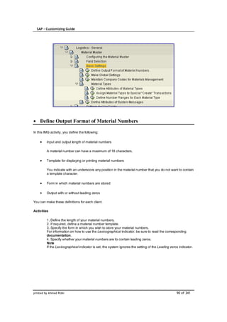 SAP – Customizing Guide




    Define Output Format of Material Numbers

In this IMG activity, you define the following:

         Input and output length of material numbers

         A material number can have a maximum of 18 characters.

         Template for displaying or printing material numbers

         You indicate with an underscore any position in the material number that you do not want to contain
         a template character.

         Form in which material numbers are stored

         Output with or without leading zeros

You can make these definitions for each client.

Activities

         1. Define the length of your material numbers.
         2. If required, define a material number template.
         3. Specify the form in which you wish to store your material numbers.
         For information on how to use the Lexicographical indicator, be sure to read the corresponding
         documentation.
         4. Specify whether your material numbers are to contain leading zeros.
         Note
         If the Lexicographical indicator is set, the system ignores the setting of the Leading zeros indicator.




printed by Ahmad Rizki                                                                              90 of 341
 