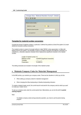 SAP – Customizing Guide




Template for material number conversion

Controls the format of material numbers, in particular, it defines the positions at which the system is to insert
additional characters (editing characters).

The material number is output in the length defined in table TMCNV; where appropriate, it is filled with
leading zeros by the system. The template is made up of editing characters and selection characters; an
underscore (_) denotes a selection character that is replaced by a significant character in the material
number.

                   Length of material number    10
                   Material number              12345678 (significant characters)
                   Template                     __-_____-_
                   Presentation                 12-34567-8

The editing characters are included in the length of the material number.



    Maintain Company Codes for Materials Management

In this IMG activity, you maintain your company codes. There are two situations in which you do this:

         When setting up company codes for materials management

         When changing the Allow backposting or Disallow backposting indicators

To create a material master record, the control record must exist for the company code for which you want
to create your master record.

To set up a company code, enter the current period here. Alternatively, you can do this with the period
closing program.

Note

         To initialize company codes during productive operation, you have to use the period closing
         program.



printed by Ahmad Rizki                                                                               91 of 341
 