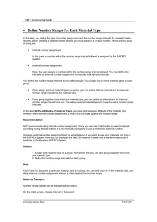 SAP – Customizing Guide



    Define Number Ranges for Each Material Type

In this step, you define the type of number assignment and the number range intervals for material master
records. When creating a material master record, you must assign it a unique number. There are two ways
of doing this:

          internal number assignment

          In this case, a number within the number range interval allowed is assigned by the SAP R/3
          System.

          external number assignment

          Here, the user assigns a number within the number range interval allowed. You can define the
          intervals for external number assignment numerically and alphanumerically.

You define the number range intervals for so-called groups. You assign one or more material types to each
group.

          If you assign just one material type to a group, you can define both an internal and an external
          number range interval for the material type.

          If you group together more than one material type, you can define an internal and an external
          number range interval here too. This allows several material types to have the same number range
          intervals.

In the step Define attributes of material types, you have defined as an attribute of the material type
whether, with external number assignment, a check is to be made against the number range.

Recommendation

SAP recommends using internal number assignment. Since you can use matchcodes to select materials
according to any desired criteria, it is not normally necessary to use a mnemonic external number.

However, external number assignment can be advantageous if you want to use your materials not only in
the SAP R/3 System. Here too, for example, the field Old material number and a relevant matchcode is
available in the standard SAP R/3 System.

Actions

          1. Assign each material type to a group. Remember that you can also group together more than
          one material type.
          2. Define the number range intervals for each group.

Note

If you have not assigned a particular material type to a group, you can only use it if, in the material type, you
allow external number assignment without a check against the number range.

Notes on Transport

Number range objects can be transported as follows:

On the initial screen, choose Interval -> Transport.



printed by Ahmad Rizki                                                                               94 of 341
 