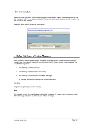 SAP – Customizing Guide



Make sure that all intervals of the number range object chosen are first deleted in the target system so that,
after the import, only the intervals exported exist. The current number levels are imported with the value that
they have at the time of export.

Dependent tables are not transported or converted.




    Define Attributes of System Messages

When processing material master records, the system issues a number of system messages containing
important user information. In this activity, you define how the R/3 System handles these messages. You
have the following options:

         The message can be suppressed.

         The message can be displayed as a warning.

         The message can be displayed as an error message.

         In this case, you can only continue after correcting your entry.

Activities

Assign a message category to each message.

Note

Only message version 00 is used for these configurable messages. As a result, it is not possible to assign
different message categories for different users to these messages.




printed by Ahmad Rizki                                                                             95 of 341
 