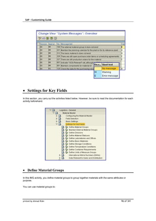 SAP – Customizing Guide




    Settings for Key Fields
In this section, you carry out the activities listed below. However, be sure to read the documentation for each
activity beforehand.




    Define Material Groups

In this IMG activity, you define material groups to group together materials with the same attributes or
purpose.

You can use material groups to:




printed by Ahmad Rizki                                                                             96 of 341
 