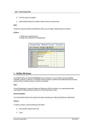 SAP – Customizing Guide



          Limit the scope of analyses

          Systematically search for material master records via matchcodes

Note

In the R/3 component Sales and Distribution (SD), you can assign material groups to divisions.

Actions

          1. Define your material groups.
          2. Assign each material to a material group.




    Define Divisions

In this IMG activity, you define the divisions at your company. You use divisions to group together
materials, products, or services. The system uses the division to determine the sales areas and business
areas to which a material, product, or service is assigned.

Note

In the R/3 application component Sales and Distribution (SD), the division is an organizational entity
responsible for selling particular products or for the profit made on them.

Recommendation

You should define divisions for products only after consulting your Sales and Distribution department.

Actions

To define a division, enter the following information:

          two-character, alphanumeric key

          name



printed by Ahmad Rizki                                                                             97 of 341
 