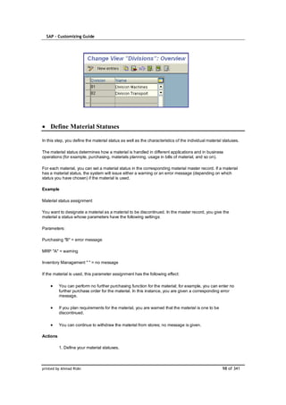 SAP – Customizing Guide




    Define Material Statuses

In this step, you define the material status as well as the characteristics of the individual material statuses.

The material status determines how a material is handled in different applications and in business
operations (for example, purchasing, materials planning, usage in bills of material, and so on).

For each material, you can set a material status in the corresponding material master record. If a material
has a material status, the system will issue either a warning or an error message (depending on which
status you have chosen) if the material is used.

Example

Material status assignment

You want to designate a material as a material to be discontinued. In the master record, you give the
material a status whose parameters have the following settings:

Parameters:

Purchasing "B" = error message

MRP "A" = warning

Inventory Management " " = no message

If the material is used, this parameter assignment has the following effect:

          You can perform no further purchasing function for the material; for example, you can enter no
          further purchase order for the material. In this instance, you are given a corresponding error
          message.

          If you plan requirements for the material, you are warned that the material is one to be
          discontinued.

          You can continue to withdraw the material from stores; no message is given.

Actions

          1. Define your material statuses.



printed by Ahmad Rizki                                                                                98 of 341
 