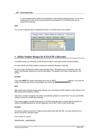 SAP – Customizing Guide



         2. On the Details screen, define the characteristic of the individual material statuses. You do so by
         positioning the cursor on the corresponding line and pressing F2. The details screen for the
         respective line appears.

Note

You can use a separate status management function in the Sales view on the material.




    Define Number Ranges for EANs/UPCs (Barcode)

In this IMG activity, you define the number range intervals for International Article Numbers (EANs).

For each interval, you define whether numbers are assigned externally or internally.

Be sure to enter 18-character number range intervals, that is, with leading zeros if necessary, since the
system will otherwise interpret your entry as left-justified. This applies to all number range objects in the
system.

Example

If you enter ABCD, the system will interpret your entry as ABCD______________. However, if you want the
system to interpret your entry as right-justified, you must enter 00000000000000ABCD.

Note

After defining the individual number range intervals, you must assign an EAN category to each interval in the
IMG activity Define attributes of EANs.

Each time a number is assigned, the system automatically updates the number level. You can use this IMG
activity to correct the number level manually.

If you want to assign a number range interval to an EAN whose last digit is a check digit (for example, to
conform with CCG standards for all EAN categories), you do NOT have to enter the last digit.

Example

You want to create an interval for 13-figure instore EANs which start with 200. You enter only the first 12
figures, leaving the 13th figure blank:

From number To number

200000000000_ 200999999999_



printed by Ahmad Rizki                                                                                99 of 341
 