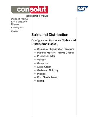 IDES 6.17 E66 IS-M
ERP & MiniSAP of
Molgaard
February 2015
English
Sales and Distribution
Configuration Guide for “Sales and
Distribution Basic”,
• Company Organization Structure
• Material Master (Trading Goods)
• Purchase Order
• Vendor
• Customer
• Sales Order
• Outbound Delivery
• Picking
• Post Goods Issue
• Billing
 