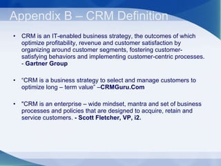 Appendix B – CRM Definition  CRM is an IT-enabled business strategy, the outcomes of which optimize profitability, revenue and customer satisfaction by organizing around customer segments, fostering customer-satisfying behaviors and implementing customer-centric processes. -  Gartner Group  “ CRM is a business strategy to select and manage customers to optimize long – term value” – CRMGuru.Com "CRM is an enterprise – wide mindset, mantra and set of business processes and policies that are designed to acquire, retain and service customers.  - Scott Fletcher, VP, i2. 