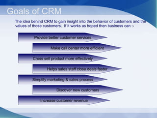 Goals of CRM The idea behind CRM to gain insight into the behavior of customers and the values of those customers.  If it works as hoped then business can :- Provide better customer services Make call center more efficient Cross sell product more effectively Helps sales staff close deals faster Simplify marketing & sales process Discover new customers Increase customer revenue 
