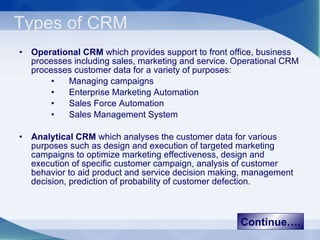 Types of CRM Operational CRM  which provides support to front office, business processes including sales, marketing and service. Operational CRM processes customer data for a variety of purposes: Managing campaigns Enterprise Marketing Automation Sales Force Automation Sales Management System Analytical CRM  which analyses the customer data for various purposes such as design and execution of targeted marketing campaigns to optimize marketing effectiveness, design and execution of specific customer campaign, analysis of customer behavior to aid product and service decision making, management decision, prediction of probability of customer defection. Continue…. 