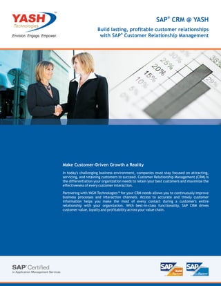 TM



                                                              SAP® CRM @ YASH
                          Build lasting, profitable customer relationships
                                     ®
                           with SAP Customer Relationship Management




     Make Customer-Driven Growth a Reality
     In today's challenging business environment, companies must stay focused on attracting,
     servicing, and retaining customers to succeed. Customer Relationship Management (CRM) is
     the differentiation your organization needs to retain your best customers and maximize the
     effectiveness of every customer interaction.

     Partnering with YASH Technologies™ for your CRM needs allows you to continuously improve
     business processes and interaction channels. Access to accurate and timely customer
     information helps you make the most of every contact during a customer's entire
     relationship with your organization. With best-in-class functionality, SAP CRM drives
     customer value, loyalty and profitability across your value chain.
 