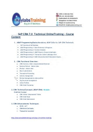 SAP CRM 7.0 Technical OnlineTraining - Course
Content
1. ABAP Programming Basics(Mandatory ABAP Skills for SAP-CRM Technical)
SAP Overview& SAP Modules
ABAP Programming-1: Data Dictionary & Programs
ABAP Programming-2: Function Modules
ABAP Programming-3: ABAP Objects (Classes & Methods)
ABAP Programming-4: Transaction Codes & Message Class
ABAP Programming-5: BADI Enhancements& Enhancement Spots.
2. CRM Functional Overview:
CRM Overview, Basic components&Architecture
Business Partner – Master data
Product – Master data
Base Customization
Transaction Processing
Activity management
Partner Management & other profiles
Org Structure management
Action Profiles
CRM Order Processing
2. CRM TechnicalConcepts (ABAP CRM): Keylabs
OneOrder Concept
CRM 1Order Components& Tables
CRM Order Read
CRM Order Maintenance
3. CRM Enhancements Techniques
EEWB / AET
CRM Event Call backs
Transaction Launcher
http://www.keylabstraining.com/sap-crm-online-training
 