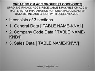 CREATING CM ACC GROUPS [T.CODE-OBD2]
SPRO-IMG-FIN ACC-ACC’S RECEIVABLE & PAYABLE-CM ACC’S-
MASTER DTAT-PRAPARATION FOR CREATING CM MASTER
DATA-DEFINE ACC GROUP WITH SCREEN LAYOUT
• It consists of 3 sections
• 1. General Data [ TABLE NAME-KNA1]
• 2. Company Code Data [ TABLE NAME-
KNB1]
• 3. Sales Data [ TABLE NAME-KNVV]
3sudheer_730@yahoo.com
 