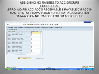 ASSIGNING NO RANGES TO ACC GROUPS
[T.CODE-OBAR]
SPRO-IMG-FIN ACC-ACC’S RECEIVABLE & PAYABLE-CM ACC’S-
MASTER DTAT-PRAPARATION FOR CREATING CM MASTER
DATA-ASSIGN NO. RANGES FOR CM ACC GROUPS
6sudheer_730@yahoo.com
 