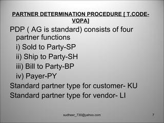 PARTNER DETERMINATION PROCEDURE [ T.CODE-
VOPA]
PDP ( AG is standard) consists of four
partner functions
i) Sold to Party-SP
ii) Ship to Party-SH
iii) Bill to Party-BP
iv) Payer-PY
Standard partner type for customer- KU
Standard partner type for vendor- LI
7sudheer_730@yahoo.com
 