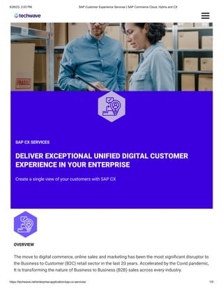 6/26/23, 2:03 PM SAP Customer Experience Services | SAP Commerce Cloud, Hybris and CX
https://techwave.net/enterprise-application/sap-cx-services/ 1/9
OVERVIEW
The move to digital commerce, online sales and marketing has been the most significant disruptor to
the Business to Customer (B2C) retail sector in the last 20 years. Accelerated by the Covid pandemic,
It is transforming the nature of Business to Business (B2B) sales across every industry.​
SAP CX SERVICES
DELIVER EXCEPTIONAL UNIFIED DIGITAL CUSTOMER
EXPERIENCE IN YOUR ENTERPRISE​
Create a single view of your customers with SAP CX​
 
