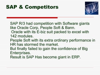 SAP & Competitors


 SAP R/3 had competition with Software giants
 like Oracle Corp, People Soft & Bann.
  Oracle with its E-biz suit packed to excel with
 142 modules.
 People Soft with its extra ordinary performance in
 HR has stormed the market.
 But finally failed to gain the confidence of Big
 Enterprises.
 Result is SAP Has become giant in ERP.
 