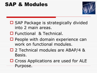 SAP & Modules


  SAP Package is strategically divided
   into 2 main areas.
  Functional & Technical.
  People with domain experience can
   work on functional modules.
  2 Technical modules are ABAP/4 &
   Basis.
  Cross Applications are used for ALE
   Purpose.
 