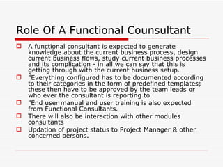 Role Of A Functional Counsultant
   A functional consultant is expected to generate
    knowledge about the current business process, design
    current business flows, study current business processes
    and its complication - in all we can say that this is
    getting through with the current business setup.
   "Everything configured has to be documented according
    to their categories in the form of predefined templates;
    these then have to be approved by the team leads or
    who ever the consultant is reporting to.
   "End user manual and user training is also expected
    from Functional Consultants.
   There will also be interaction with other modules
    consultants
   Updation of project status to Project Manager & other
    concerned persons.
 