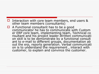  Interaction with core team members, end users &
  other team members (consultants)
 A Functional consultant has to be a good
  communicator he has to communicate with Custom
  er ERP core team, implementing team, Technical co
  nsultant and his project leader.Written communicati
  on skill is to be demonstrate by a functional consult
  ant to e-mail to different groups, documentation ab
  out the erp, reports generation. Verbal communicati
  on is to understand the requirement , interact with
  customer, to explain and convince the customer.
 