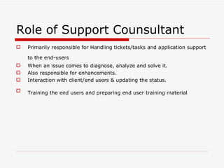 Role of Support Counsultant
   Primarily responsible for Handling tickets/tasks and application support

    to the end-users
   When an issue comes to diagnose, analyze and solve it.
   Also responsible for enhancements.
   Interaction with client/end users & updating the status.

   Training the end users and preparing end user training material
 