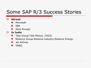 Some SAP R/3 Success Stories
   Abroad
     Microsoft
     IBM
     Sony Europe
   In India
     Tata Group-Tata Motors.,TISCO
     Reliance Group-Reliance Industry,Reliance Energy
     Jet Airlines
     ONGC
 