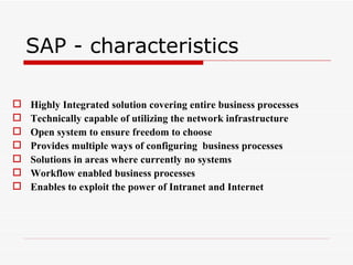 SAP - characteristics

   Highly Integrated solution covering entire business processes
   Technically capable of utilizing the network infrastructure
   Open system to ensure freedom to choose
   Provides multiple ways of configuring business processes
   Solutions in areas where currently no systems
   Workflow enabled business processes
   Enables to exploit the power of Intranet and Internet
 
