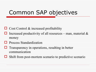Common SAP objectives

 Cost Control & increased profitability
 Increased productivity of all resources – man, material &
  money
 Process Standardization
 Transparency in operations, resulting in better
  communication
 Shift from post-mortem scenario to predictive scenario
 