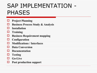 SAP IMPLEMENTATION -
PHASES
   Project Planning
   Business Process Study & Analysis
   Installation
   Training
   Business Requirement mapping
   Configuration
   Modifications / Interfaces
   Data Conversion
   Documentation
   Testing
   Go-Live
   Post production support
 