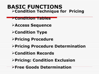 BASIC FUNCTIONS
 Condition Technique for Pricing
 Condition Tables
 Access Sequence
 Condition Type
 Pricing Procedure
 Pricing Procedure Determination
 Condition Records
 Pricing: Condition Exclusion
 Free Goods Determination
 