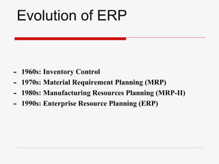 Evolution of ERP


-   1960s: Inventory Control
-   1970s: Material Requirement Planning (MRP)
-   1980s: Manufacturing Resources Planning (MRP-II)
-   1990s: Enterprise Resource Planning (ERP)
 