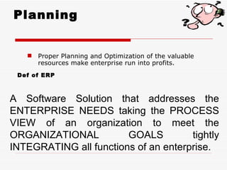Planning


    Proper Planning and Optimization of the valuable
     resources make enterprise run into profits.
 Def of ERP



A Software Solution that addresses the
ENTERPRISE NEEDS taking the PROCESS
VIEW of an organization to meet the
ORGANIZATIONAL          GOALS         tightly
INTEGRATING all functions of an enterprise.
 