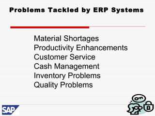 Problems Tackled by ERP Systems



     Material Shortages
     Productivity Enhancements
     Customer Service
     Cash Management
     Inventory Problems
     Quality Problems
 