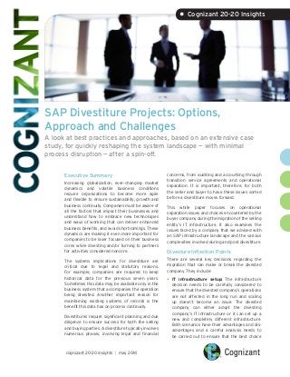 SAP Divestiture Projects: Options,
Approach and Challenges
A look at best practices and approaches, based on an extensive case
study, for quickly reshaping the system landscape — with minimal
process disruption — after a spin-off.
Executive Summary
Increasing globalization, ever-changing market
dynamics and volatile business conditions
require organizations to become more agile
and flexible to ensure sustainability, growth and
business continuity. Companies must be aware of
all the factors that impact their businesses and
understand how to embrace new technologies
and ways of working that can deliver enhanced
business benefits, and avoid shortcomings. These
dynamics are making it even more important for
companies to be laser focused on their business
cores while divesting and/or turning to partners
for activities considered noncore.
The systems implications for divestiture are
critical due to legal and statutory reasons.
For example, companies are required to keep
historical data for the previous seven years.
Sometimes this data may be available only in the
business system that accompanies the operation
being divested. Another important reason for
maintaining existing systems of records is the
benefit this data has on process continuity.
Divestitures require significant planning and due
diligence to ensure success for both the selling
and buying parties. A divestiture typically involves
numerous phases, involving legal and financial
concerns, from auditing and accounting through
transition service agreements and operational
separation. It is important, therefore, for both
the seller and buyer to have these issues sorted
before a divestiture moves forward.
This white paper focuses on operational
separation issues and choices encountered by the
buyer company during the migration of the selling
entity’s IT infrastructure. It also examines the
issues faced by a company that we advised with
an SAP infrastructure landscape and the various
complexities involved during and post divestiture.
Divesture Inflection Points
There are several key decisions regarding the
migration that can make or break the divested
company. They include:
•	IT infrastructure setup: The infrastructure
decision needs to be carefully considered to
ensure that the divested company’s operations
are not affected in the long run and scaling
up doesn’t become an issue. The divested
company can either adopt the divesting
company’s IT infrastructure or it can set up a
new and completely different infrastructure.
Both scenarios have their advantages and dis-
advantages and a careful analysis needs to
be carried out to ensure that the best choice
• Cognizant 20-20 Insights
cognizant 20-20 insights | may 2014
 