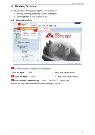 SAP Easy Access
4 Managing Favorites

SAP Easy Access allows you to organize your favorites by:
      ■    Moving, renaming, or deleting favorites and folders
      ■    Creating folders in your favorites of list

4.1       Moving Favorites




      To move favorites or folders select the favorite.

Touch the Move (                                          ) menu item with the mouse.

      Touch the Move (                                           ) menu item with the mouse.

      Click the Down Ctrl+Shift+F2 (                                ) menu item.
Repeat this step until the favorite or folder is where you want it.




                                                                                                11
 