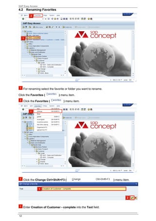 SAP Easy Access
4.2     Renaming Favorites




      For renaming select the favorite or folder you want to rename.

Click the Favorites (            ) menu item.

      Click the Favorites (          ) menu item.




      Click the Change Ctrl+Shift+F3 (                                 ) menu item.




      Enter Creation of Customer - complete into the Text field.

12
 