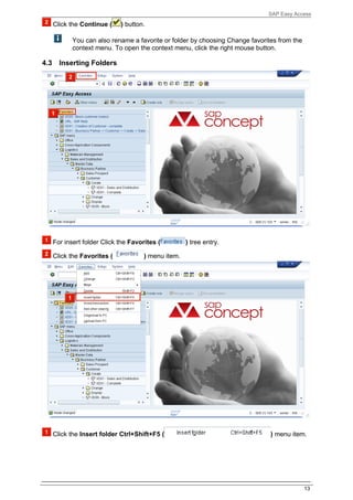 SAP Easy Access
      Click the Continue (    ) button.

             You can also rename a favorite or folder by choosing Change favorites from the
             context menu. To open the context menu, click the right mouse button.

4.3     Inserting Folders




      For insert folder Click the Favorites (         ) tree entry.

      Click the Favorites (            ) menu item.




      Click the Insert folder Ctrl+Shift+F5 (                                   ) menu item.




                                                                                              13
 