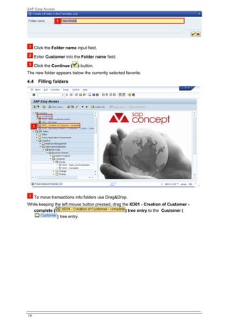 SAP Easy Access




      Click the Folder name input field.

      Enter Customer into the Folder name field.

      Click the Continue (   ) button.
The new folder appears below the currently selected favorite.

4.4     Filling folders




      To move transactions into folders use Drag&Drop.
While keeping the left mouse button pressed, drag the XD01 - Creation of Customer -
   complete (                                       ) tree entry to the Customer (
               ) tree entry.




14
 