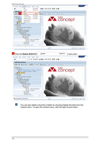 SAP Easy Access




     Click the Delete Shift+F2 (                                     ) menu item.




           You can also delete a favorite or folder by choosing Delete favorites from the
           context menu. To open the context menu, click the right mouse button.




16
 
