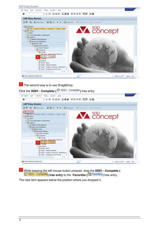 SAP Easy Access




    The second way is to use Drag&Drop.
Click the XD01 - Complete (                  ) tree entry.




    While keeping the left mouse button pressed, drag the XD01 - Complete (
                      ) tree entry to the Favorites (         ) tree entry.
The new item appears below the position where you dropped it.




6
 