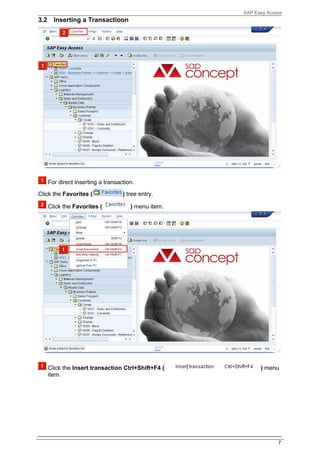 SAP Easy Access
3.2     Inserting a Transactioon




      For direct inserting a transaction.
Click the Favorites (               ) tree entry.

      Click the Favorites (            ) menu item.




      Click the Insert transaction Ctrl+Shift+F4 (          ) menu
      item.




                                                                   7
 