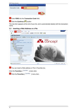 SAP Easy Access




      Enter VD05 into the Transaction Code field.

      Click the Continue (    ) button.
The new item appears at the end of your list, and is automatically labeled with the transaction
name.

3.3     Inserting a Web Address or a File




      You can insert a Web address or File in Favorites too.

Click the Favorites (             ) menu item.

      Click the Favorites (           ) menu item.




8
 