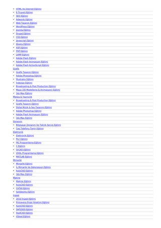 ? HTML Ve ?nternet E?itimi
? E-Ticaret E?itimi
? SEO E?itimi
? Adwords E?itimi
? Web Tasar?m E?itimi
? WordPress E?itimi
? Joomla E?itimi
? Drupal E?itimi
? CSS E?itimi
? Javascript E?itimi
? JQuery E?itimi
? ASP E?itimi
? PHP E?itimi
? LAMP E?itimi
? Adobe Flash E?itimi
? Adobe Flash Animasyon E?itimi
? Adobe Flash ActionScript E?itimi
Grafik
? Grafik Tasar?m E?itimi
? Adobe Photoshop E?itimi
? ?llustrator E?itimi
? ?ndesign E?itimi
? Broadcasting & Post Production E?itimi
? Maya (3D Modelleme & Animasyon) E?itimi
? 3ds Max E?itimi
Medya & Yay?nc?l?k
? Broadcasting & Post Production E?itimi
? Grafik Tasar?m E?itimi
? Dijital Mzik & Ses Tasar?m? E?itimi
? Adobe Photoshop E?itimi
? Adobe Flash Animasyon E?itimi
? 3ds Max E?itimi
Donan?m
? Bilgisayar Donan?m Ve Teknik Servis E?itimi
? Cep Telefonu Tamir E?itimi
Elektronik
? Elektronik E?itimi
? PLC E?itimi
? PIC Programlama E?itimi
? C E?itimi
? OrCAD E?itimi
? VHDL Programlama E?itimi
? MATLAB E?itimi
Mimarl?k
? Mimarl?k E?itimi
? ?? Mimarl?k Ve Dekorasyon E?itimi
? AutoCAD E?itimi
? 3ds Max E?itimi
Makine
? Makine E?itimi
? AutoCAD E?itimi
? CATIA E?itimi
? Solidworks E?itimi
?n?aat
? 201d ?n?aat E?itimi
? Primavera Proje Y?netimi E?itimi
? AutoCAD E?itimi
? SAP2000 E?itimi
? Sta4CAD E?itimi
? XSteel E?itimi
 