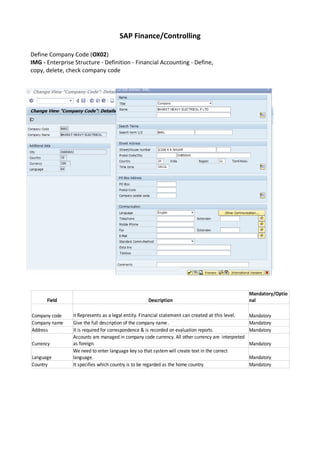 SAP Finance/Controlling
Define Company Code (OX02)
IMG - Enterprise Structure - Definition - Financial Accounting - Define,
copy, delete, check company code
Field Description
Company code Mandatory
Company name Give the full description of the company name . Mandatory
Address It is required for correspondence & is recorded on evaluation reports. Mandatory
Currency Mandatory
Language Mandatory
Country It specifies which country is to be regarded as the home country. Mandatory
Mandatory/Optio
nal
It Represents as a legal entity. Financial statement can created at this level.
Accounts are managed in company code currency. All other currency are interpreted
as foreign.
We need to enter language key so that system will create text in the correct
language.
 