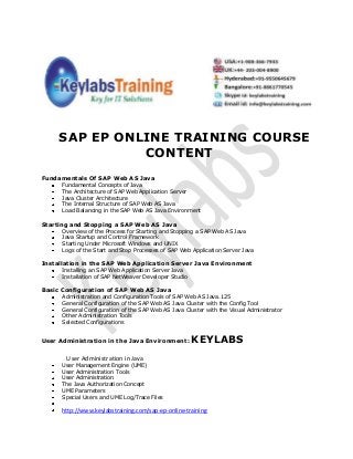 SAP EP ONLINE TRAINING COURSE
CONTENT
Fundamentals Of SAP Web AS Java
Fundamental Concepts of Java
The Architecture of SAP Web Application Server
Java Cluster Architecture
The Internal Structure of SAP Web AS Java
Load Balancing in the SAP Web AS Java Environment
Starting and Stopping a SAP Web AS Java
Overview of the Process for Starting and Stopping a SAP Web AS Java
Java Startup and Control Framework
Starting Under Microsoft Windows and UNIX
Logs of the Start and Stop Processes of SAP Web Application Server Java
Installation in the SAP Web Application Server Java Environment
Installing an SAP Web Application Server Java
Installation of SAP NetWeaver Developer Studio
Basic Configuration of SAP Web AS Java
Administration and Configuration Tools of SAP Web AS Java.125
General Configuration of the SAP Web AS Java Cluster with the Config Tool
General Configuration of the SAP Web AS Java Cluster with the Visual Administrator
Other Administration Tools
Selected Configurations
User Administration in the Java Environment: KEYLABS
User Administration in Java
User Management Engine (UME)
User Administration Tools
User Administration
The Java Authorization Concept
UME Parameters
Special Users and UME Log/Trace Files
http://www.keylabstraining.com/sap-ep-online-training
 