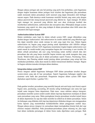 10	
  
	
  
Dengan adanya jaringan ada satu hal penting yang perlu kita perhatikan, yaitu bagaimana
dengan tingkat keamanan dalam jaringan local tersebut dan bagaimana jika perusahaan
sudah memasuki dalam perusahaan multi nasional yang dapat dimasukin oleh berbagai
macam negara. Pada dasarnya untuk keamanan memiliki bentuk yang sama yaitu dengan
adanya password dan meng-encrypt password yang dikirim ke login manager. Di dalam
login manager ini, password yang dikirim dari user akan di-decrypt kembali dan
memberikan authentication, authorization dan encryption data. Diharapkan dengan system
keamanan yang seperti ini, data yang terdapat di dalam perusahaan akan lebih aman dan
terkontrol oleh login manager.
Authorization dalam System ERP
Dalam melakukan suatu login ke dalam sebuah system ERP, sangat dibutuhkan yang
disebut dengan Authorization. Jadi authorization itu sendiri adalah hak yang diberikan agar
kita dapat memiliki akses untuk menuju ke arah yang ingin kita tuju. Dalam bagian
authorization ini, bagian yang sangat penting untuk diperhatikan oleh ABAPer sebagai
software engineer software SAP, bagaimana menentukan tingkat-tingkat authorization user
untuk masuk ke modul-modul yang merupakan bagian dari wewenang si user tersebut. Di
dalam sebuah perusahaan ada user yang berwenang untuk melihat seluruh data dari
perusahaan dan ada yang hanya memiliki bagian tertentu saja untuk mengatur data yang
masuk. Modul-modul yang ada di dalam perusahaan seperti Finance, Purchasing, Sales,
Warehouse, dan Planning adalah modul penting dalam perusahaan yang setiap kali kita
melakukan perubahan, maka akan masuk ke dalam transactional database manager. Bagian
ini bagian sebelum transaksi disimpan dalam database.
Integration dalam system ERP
Proses integrasi adalah bagaimana hubungan ERP dalam perusahaan tersebut dengan
system-sistem yang ada di luar perusahaan. Seperti bagaimana hubungan supplier dan
customer serta bank dan pemerintah. Pengaturan integrasi dalam system ERP dapat
dijelaskan seperti berikut. ( gambar VII )
Pada gambar tersebut, perusahaan yang memiliki banyak unit-unit kerja (unit bisnis) seperti
bagian sales, purchasing, accounting, dll mereka saling berhubungan satu sama lain agar
terjadi suatu integrasi lintas departemen. Pada masa –masa sebelum adanya intergrasi,
perusahaan memiliki system sendiri-sendiri dalam tiap-tiap departemen meskipun di dalam
suatu perusahaan yang sama. Maka peningkatan kinerja perusahaan tersebut terjadi hanya
di dalam departemen itu saja dan tidak memiliki ke-efektif-an di dalam perusahaan. Selain
itu hubungan yang dilakuka oleh tiap-tiap departemen dilakukan dengan cara menggunakan
kertas laporan yang menimbulkan ketidakefektifan dalam penggunaan sumber daya.
Dengan adanya proses integrasi ini, perusahaan dapat meningkatkan kinerja baik dari segi
efisiensi maupun efektifitas. Pada perusahaan-perusahaan jaman sekarang ini, jika ingin
kuat dalam melakuka persaingan di dalam bisnis maka diperlukan suatu jaringan. Baik
 