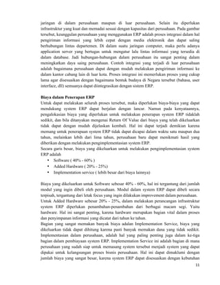 11	
  
	
  
jaringan di dalam perusahaan maupun di luar perusahaan. Selain itu diperlukan
infrastruktur yang kuat dan memadai sesuai dengan kapasitas dari perusahaan. Pada gambar
tersebut, keunggulan perusahaan yang menggunakan ERP adalah proses integrasi dalam hal
pengiriman informasi yang lebih cepat dengan media elektronik dan dapat saling
berhubungan lintas departemen. Di dalam suatu jaringan computer, maka perlu adanya
application server yang bertugas untuk mengatur lalu lintas informasi yang tersedia di
dalam database. Jadi hubungan-hubungan dalam perusahaan itu sangat penting dalam
meningkatkan daya saing perusahaan. Contoh integrasi yang terjadi di luar perusahaan
adalah bagaimana perusahaan dapat dengan mudah melakukan pengiriman informasi ke
dalam kantor cabang lain di luar kota. Proses integrasi ini memerlukan proses yang cukup
lama agar disesuaikan dengan bagaimana bentuk budaya di Negara tersebut (bahasa, user
interface, dll) semuanya dapat diintegrasikan dengan sistem ERP.
Biaya dalam Penerapan ERP
Untuk dapat melakukan seluruh proses tersebut, maka diperlukan biaya-biaya yang dapat
mendukung system ERP dapat berjalan dengan lancar. Namun pada kenyataannya,
pengalokasian biaya yang diperlukan untuk melakukan penerapan system ERP tidaklah
sedikit, dan bila ditanyakan mengenai Return Of Value dari biaya yang telah dikeluarkan
tidak dapat dengan mudah dijelaskan kembali. Hal ini dapat terjadi demikian karena
memang untuk penerapaan system ERP tidak dapat dicapai dalam waktu satu maupun dua
tahun, melainkan lebih dari lima tahun, perusahaan baru dapat menikmati hasil yang
diberikan dengan melakukan pengimplementasian system ERP.
Secara garis besar, biaya yang dikeluarkan untuk melakukan pengimplementasian system
ERP adalah
• Software ( 40% - 60% )
• Added Hardware ( 20% - 25%)
• Implementation service ( lebih besar dari biaya lainnya)
Biaya yang dikeluarkan untuk Software sebesar 40% - 60%, hal ini tergantung dari jumlah
modul yang ingin dibeli oleh perusahaan. Modul dalam system ERP dapat dibeli secara
terpisah, tergantung dari letak focus yang ingin dilakukan improvement dalam perusahaan.
Untuk Added Hardware sebesar 20% - 25%, dalam melakukan perancangan infrastruktur
system ERP diperlukan penambahan-penambahan dari berbagai macam segi. Yaitu
hardware. Hal ini sangat penting, karena hardware merupakan bagian vital dalam proses
dan penyimpanan informasi yang dicatat dari tahun ke tahun.
Bagian yang sangat memakan banyak biaya adalan Implementation Service, biaya yang
dikeluarkan tidak dapat dihitung karena pasti banyak memakan dana yang tidak sedikit.
Implementasian dalam perusahaan, adalah hal yang paling penting juga dalam ke-tiga
bagian dalam pembiayaan system ERP. Implementation Service ini adalah bagian di mana
perusahaan yang sudah siap untuk memasang system tersebut menjadi system yang dapat
dipakai untuk kelangsungan proses bisnis perusahaan. Hal ini dapat dimaklumi dengan
jumlah biaya yang sangat besar, karena system ERP dapat disesuaikan dengan kebutuhan
 