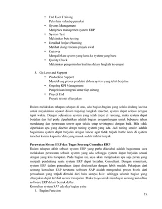 15	
  
	
  
• End User Training
Pelatihan terhadap pemakai
• System Management
Mengecek managemen system ERP
• System Test
Melakukan beta testing
• Detailed Project Planning
Melihat ulang rencana proyek awal
• Cut over
Mengalihkan system yang lama ke system yang baru
• Quality Check
Melakukan pengontrolan kualitas dalam langkah ke-empat
5. Go Love and Support
• Production Support
Mendukung proses produksi dalam system yang telah berjalan
• Ongoing KPI Management
Pengelolaan integrasi antar tiap cabang
• Project End
Proyek selesai dikerjakan
Dalam melakukan tahapan-tahapan di atas, ada bagian-bagian yang selalu diulang karena
untuk meyakinkan apakah dalam tiap-tiap langkah tersebut, system dapat selesai dengan
tepat waktu. Dengan selesainya system yang telah dapat di rancang, maka system dapat
berjalan dan hal perlu diperhatikan adalah bagian pengembangan untuk beberapa tahun
mendatang dan perawatan server agar selalu tetap terintegrasi dengan baik. Bila tidak
diperlukan apa yang disebut dengn tuning system yang ada. Jadi tuning sendiri adalah
bagaimana system dapat berjalan dengan lancar agar tidak terjadi bottle neck di system
tersebut karena kapasitar data yang masuk sudah terlalu banyak.
Perawatan Sistem ERP dan Tugas Seorang Consultan ERP
Dalam tahapan akhir sebuah system ERP yang perlu diketahui adalah bagaimana cara
melakukan perawatan sebuah system yang ada sehingga system dapat berjalan sesuai
dengan yang kita harapkan. Pada bagian ini, saya akan menjelaskan apa saja peran yang
menjadi pendukung suatu system ERP dapat berjalan. Consultant. Dengan consultant,
system ERP dalam perusahaan dapat diselesaikan dengan lebih mudah. Pekerjaan dari
seorang konsultan ERP terutama software SAP adalah mengetahui proses bisnis dari
perusahaan yang terjadi dimulai dari hulu sampai hilir, sehingga seluruh bagian yang
dikerjakan dapat terlihat secara transparan. Maka biaya untuk membayar seorang konsultan
software ERP dalam bentuk dollar.
Konsultan system SAP ada dua bagian yaitu
1. Bagian Function
 